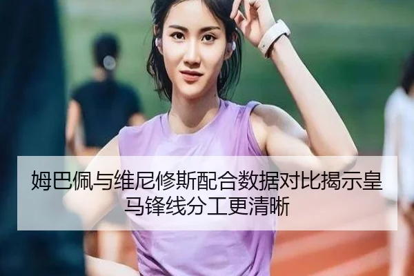 姆巴佩与维尼修斯配合数据对比揭示皇马锋线分工更清晰